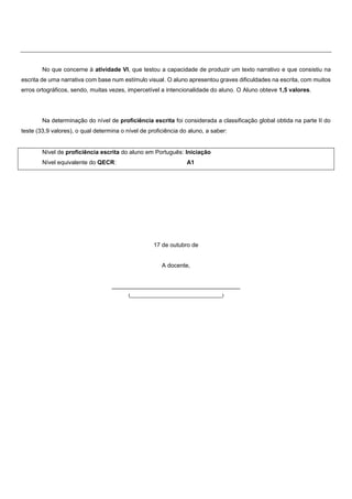 No que concerne à atividade VI, que testou a capacidade de produzir um texto narrativo e que consistiu na
escrita de uma narrativa com base num estímulo visual. O aluno apresentou graves dificuldades na escrita, com muitos
erros ortográficos, sendo, muitas vezes, impercetível a intencionalidade do aluno. O Aluno obteve 1,5 valores.
Na determinação do nível de proficiência escrita foi considerada a classificação global obtida na parte II do
teste (33,9 valores), o qual determina o nível de proficiência do aluno, a saber:
Nível de proficiência escrita do aluno em Português: Iniciação
Nível equivalente do QECR: A1
17 de outubro de
A docente,
_______________________________________
(___________________________________)
 