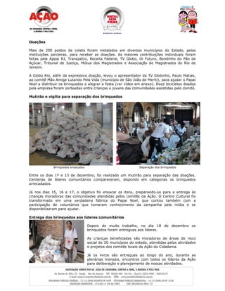 Doações

Mais de 200 postos de coleta foram instalados em diversos municípios do Estado, pelas
instituições parceiras, para receber as doações. As maiores contribuições individuais foram
feitas pela Appai RJ, Transpetro, Receita Federal, TV Globo, Oi Futuro, Bondinho do Pão de
Açúcar, Tribunal de Justiça, Mútua dos Magistrados e Associação de Magistrados do Rio de
Janeiro.

A Globo Rio, além da expressiva doação, levou o apresentador da TV Globinho, Paulo Matias,
ao comitê Mão Amiga Lutando Pela Vida (município de São João de Meriti), para ajudar o Papai
Noel a distribuir os brinquedos e alegrar a festa (ver vídeo em anexo). Doze bicicletas doadas
pela empresa foram sorteadas entre crianças e jovens das comunidades assistidas pelo comitê.

Mutirão e vigília para separação dos brinquedos




             Brinquedos ensacados                                Separação dos brinquedos

Entre os dias 1º e 13 de dezembro, foi realizado um mutirão para separação das doações.
Centenas de líderes comunitários compareceram, dispondo em categorias os brinquedos
arrecadados.

Já nos dias 15, 16 e 17, o objetivo foi ensacar os itens, preparando-os para a entrega às
crianças moradoras das comunidades atendidas pelos comitês da Ação. O Centro Cultural foi
transformado em uma verdadeira fábrica do Papai Noel, que contou também com a
participação de voluntários que tomaram conhecimento da campanha pela mídia e se
disponibilizaram para ajudar.

Entrega dos brinquedos aos líderes comunitários

                                    Depois de muito trabalho, no dia 18 de dezembro os
                                    brinquedos foram entregues aos líderes.

                                    As crianças beneficiadas são moradoras de áreas de risco
                                    social de 20 municípios do estado, atendidas pelas atividades
                                    e projetos dos comitês locais da Ação da Cidadania.

                                    Já os livros são entregues ao longo do ano, durante as
                                    plenárias mensais, encontros com todos os líderes da Ação
                                    para deliberação e planejamento de nossas atividades.
 