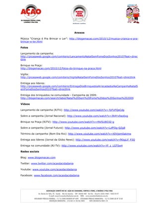 Anexos

Música “Criança é Pra Brincar e Ler”: http://blogemacao.com/2010/12/musica-crianca-e-pra-
brincar-e-ler.html

Fotos

Lançamento da campanha:
http://picasaweb.google.com/comiterio/LancamentoNatalSemFomeDosSonhos2010?feat=direc
tlink

Brinque na Praça:
http://blogemacao.com/2010/12/fotos-do-brinque-na-praca.html

Vigília:
http://picasaweb.google.com/comiterio/VigiliaNatalSemFomeDosSonhos2010?feat=directlink

Entrega aos líderes:
http://picasaweb.google.com/comiterio/EntregaDosBrinquedosArrecadadosNaCampanhaNatalS
emFomeDosSonhos2010?feat=directlink

Entrega dos brinquedos na comunidade - Campanha de 2009:
http://blogemacao.com/search/label/Natal%20Sem%20Fome%20dos%20Sonhos%202009

Vídeos

Lançamento da campanha (RJTV): http://www.youtube.com/watch?v=-fyFUFQeCdg

Sobre a campanha (Jornal Nacional): http://www.youtube.com/watch?v=JN4Yv9ao6xg

Brinque na Praça (RJTV): http://www.youtube.com/watch?v=rNVSU8O3Z-g

Sobre a campanha (Jornal Futura): http://www.youtube.com/watch?v=LzfFOg-QZg8

Término da campanha (Bom Dia Rio): http://www.youtube.com/watch?v=XDVjem0akmw

Entrega aos líderes (Jornal da Globo News): http://www.youtube.com/watch?v=fKbgLif_P3Q

Entrega na comunidade (RJ TV): http://www.youtube.com/watch?v=Yf_z_LGTSw4

Redes sociais

Blog: www.blogemacao.com

Twitter: www.twitter.com/acaodacidadania

Youtube: www.youtube.com/acaodacidadania

Facebook: www.facebook.com/acaodacidadania
 