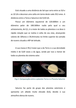 Está situado a uma distância do Sol que varia entre as 9,0 e
as 10 UA e descreve uma volta em torno deste cada 29,5 anos. A
distância entre a Terra e Saturno é de 9,50 UA.
     Possui um diâmetro equatorial de 120.600km e um
diâmetro polar de 108.500km razão pela qual o seu
achatamento, de 0,1, é o maior de todos os planetas e se deve à
rápida rotação que se realiza à volta do seu eixo, alcançando
valores de 10horas e 39,4minutos no limite superior da camada
de nuvens situada a 40º de latitude.


     A sua massa é 95,2 maior que a da Terra e a sua densidade
média é de 0,69 vezes a da água, sendo por isso a menor de
todos os planetas do sistema solar.




    Fig.2- Comparação entre o planeta Terra e o Planeta Saturno



     Saturno faz parte do grupo dos planetas exteriores e
apresenta um albedo muito elevado (0,6), devido à sua
atmosfera densa de nuvens.
 