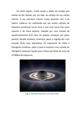 Tal como Júpiter, irradia quase o dobro da energia que
recebe do Sol, devido, por um lado, ao colapso do seu núcleo
interno. A sua estrutura interna, muito parecida com a de
Júpiter, supõe-se ser constituída por um núcleo rochoso de
diâmetro semelhante ao da Terra e com uma massa três vezes
superior à do nosso planeta, rodeado por uma camada de
aproximadamente 0,23 raios do planeta composta por gases
quentes líquidos (metano, amoníaco, água) e seguida por uma
camada (0,58 raios planetários de espessura) de hélio e
hidrogénio metálicos, sobre o qual se encontra uma camada de
hidrogénio molecular líquido (com mistura de hélio) de cerca de
37.000km de espessura.




               Fig.3- Planeta Saturno e os seus anéis.
 