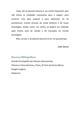 Viajar até ao planeta Saturno é um sonho impossível, pois
não temos as condições necessárias para a viagem, para
construir uma base espacial e para sobreviver. Se tal
acontecesse, iríamos precisar de muito dinheiro e de novas
tecnologias. Sendo, assim, um sonho, só poderá ser realizado
após muitos anos de estudo e de inovações no mundo
tecnológico.
     Mas, um dia, ir ao planeta Saturno irá ser um passatempo.


                                                    João Santos




Recursos Bibliográficos:
Grande Enciclopédia das Ciências (Astronomia);
Ciências e Físico-Químicas_7ºano_3º Ciclo do Ensino Básico;
Google Imagens;
Stellarium.
 