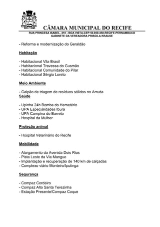 CÂMARA MUNICIPAL DO RECIFE 
RUA PRINCESA ISABEL, 410 - BOA VISTA-CEP:50.050-450-RECIFE-PERNAMBUCO 
GABINETE DA VEREADORA PRISCILA KRAUSE 
- Reforma e modernização do Geraldão 
Habitação 
- Habitacional Vila Brasil 
- Habitacional Travessa do Gusmão 
- Habitacional Comunidade do Pilar 
- Habitacional Sérgio Loreto 
Meio Ambiente 
- Galpão de triagem de resíduos sólidos no Arruda 
Saúde 
- Upinha 24h Bomba do Hemetério 
- UPA Especialidades Ibura 
- UPA Campina do Barreto 
- Hospital da Mulher 
Proteção animal 
- Hospital Veterinário do Recife 
Mobilidade 
- Alargamento da Avenida Dois Rios 
- Pista Leste da Via Mangue 
- Implantação e recuperação de 140 km de calçadas 
- Complexo viário Monteiro/Iputinga 
Segurança 
- Compaz Cordeiro 
- Compaz Alto Santa Terezinha 
- Estação Presente/Compaz Coque 
