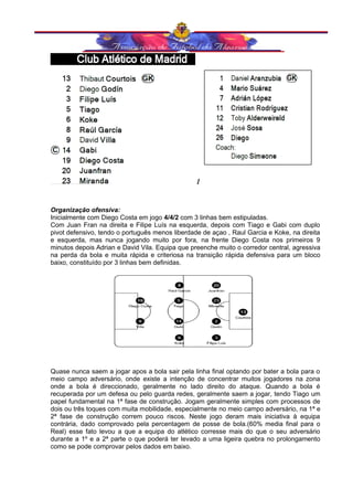 1 
Organização ofensiva: 
Inicialmente com Diego Costa em jogo 4/4/2 com 3 linhas bem estipuladas. 
Com Juan Fran na direita e Filipe Luís na esquerda, depois com Tiago e Gabi com duplo 
pivot defensivo, tendo o português menos liberdade de açao , Raul Garcia e Koke, na direita 
e esquerda, mas nunca jogando muito por fora, na frente Diego Costa nos primeiros 9 
minutos depois Adrian e David Vila. Equipa que preenche muito o corredor central, agressiva 
na perda da bola e muita rápida e criteriosa na transição rápida defensiva para um bloco 
baixo, constituído por 3 linhas bem definidas. 
Quase nunca saem a jogar apos a bola sair pela linha final optando por bater a bola para o 
meio campo adversário, onde existe a intenção de concentrar muitos jogadores na zona 
onde a bola é direccionado, geralmente no lado direito do ataque. Quando a bola é 
recuperada por um defesa ou pelo guarda redes, geralmente saem a jogar, tendo Tiago um 
papel fundamental na 1ª fase de construção. Jogam geralmente simples com processos de 
dois ou três toques com muita mobilidade, especialmente no meio campo adversário, na 1ª e 
2ª fase de construção correm pouco riscos. Neste jogo deram mais iniciativa à equipa 
contrária, dado comprovado pela percentagem de posse de bola.(60% media final para o 
Real) esse fato levou a que a equipa do atlético corresse mais do que o seu adversário 
durante a 1º e a 2ª parte o que poderá ter levado a uma ligeira quebra no prolongamento 
como se pode comprovar pelos dados em baixo. 
 
