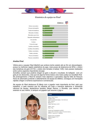 Estatística da equipa na Final 
Analise Final 
Vitória para a equipa( Real Madrid) que embora tenha estado até ao fim em desvantagem, 
possui os melhores registo estatísticos do jogo, mais posse de bola(cerca de 60%), o dobro 
das tentativas de golo (21/10), o dobro dos remates á baliza( 12/6), mais passes realizados 
entre outros aspectos importantes do jogo. 
Acreditou sempre que poderia chegar ao golo e discutir o resultado, foi bafejado com um 
golo já nos descontos, mas que de alguma forma traduz uma maior justiça ao resultado final. 
No prolongamento o Real foi sempre mais objectivo e aproveitou alguma falta de frescura 
física do adversário juntando o adiantamento da equipa do Atlético, conseguiu em transições 
rápidas chegar a números expressivos e consensuais. 
Na equipa do Real destacava Di Maria com o jogador mais importante da final, pelo que 
trabalhou, e pela maneira que foi influente em toda a manobra defensiva e sobretudo 
ofensiva da equipa, destacamos também Sérgio Ramos, e Ronaldo, que mesmo não 
estando no seu melhor, é sempre um jogador que assume o jogo e 
 