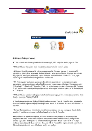 Real Madrid 
Informação importante: 
• Xabi Alonso, o influente pivot defensivo merengue, está suspenso para o jogo da final 
• O Real Madrid é a equipa mais concretizadora do torneio, com 37 golos 
• Cristiano Ronaldo marcou 16 golos nesta campanha. Ronaldo marcou 51 golos em 50 
partidas na competição ao serviço do Real Madrid. Marcou igualmente 59 golos nos últimos 
49 jogos em participau pelo clube e pela selecção, incluindo cinco "hat-tricks". Não joga 
desde algum tempo fruto de um problema numa coxa. 
• Os "merengues" ganharam apenas um dos últimos quatro jogos no campeonato após 
garantirem o apuramento para a final de Lisboa, ao vencerem em Munique. Empataram ante 
Valencia CF (2-2) e Real Valladolid CF (1-1) e perderam depois por 2-0 contra o RC Celta de 
Vigo, antes de encerrarem a campanha com um triunfo por 3-1 na recepção ao RCD Espanyol, 
a 17 de Maio. 
• O Real Madrid terminou a Liga espanhola no terceiro lugar, a três pontos do adversário desta 
final, o campeão Atlético Madrid. 
• Totalista nas campanhas do Real Madrid na Europa e na Taça de Espanha desta temporada, 
Casillas realizou o primeiro jogo no campeonato desde 20 de Janeiro de 2013, unicamente a 7 
de Maio. 
• Sergio Ramos apontou cinco tentos nos últimos seis jogos em que participou depois de ter 
estado 41 partidas sem marcar, pelo Real e pela selecção de Espanha. 
• Pepe falhou os dois últimos jogos devido a uma lesão nos gémeos da perna esquerda, 
enquanto Benzema sofreu uma distensão muscular ao fazer uma assistência para golo no 
ultimo jogo. Jesé Rodríguez fez uma rotura nos ligamentos de um joelho a 18 de Março. 
Arbeloa (ausente desde 2 de Março) e Khedira (15 de Novembro) regressaram à competição 
há muito pouco tempo, após debelarem lesões nos joelhos 
 