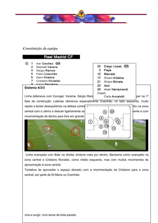 Constituição da equipa 
Sistema 4/3/3 
Linha defensiva com Carvajal, Varame, Sérgio Ramos e Coentrão. Centrais a participar na 1º 
fase de construção. Laterias ofensivos especialmente Coentrão, no lado esquerdo, muito 
rápido a tentar desequilíbrios na defesa contrária No meio campo com kedira e Modric na zona 
central com o ultimo a descair ligeiramente sobre o lado direito, um pouco mais à frente e com 
movimentação de dentro para fora em grande diagonal Angel Di Maria. 
Organização ofensiva: 
Linha avançada com Bale na direita, embora mais por dentro, Benzema como avançado na 
zona central e Cristiano Ronaldo, como médio esquerdo, mas com muitos movimentos de 
aproximação á zona central. 
Tentativa de aproveitar o espaço deixado com a movimentação de Cristiano para a zona 
central, por parte de Di Maria ou Coentrão. 
Transição Ofensiva: 
TRANSIÇÃO OFENSIVA: 
viria a surgir, num lance de bola parada. 
 