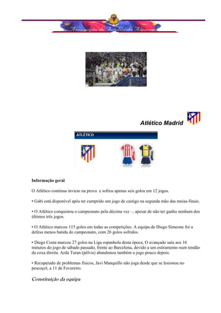Atlético Madrid 
Informação geral 
O Atlético continua invicto na prova e sofreu apenas seis golos em 12 jogos. 
• Gabi está disponível após ter cumprido um jogo de castigo na segunda mão das meias-finais. 
• O Atlético conquistou o campeonato pela décima vez –, apesar de não ter ganho nenhum dos 
últimos três jogos. 
• O Atlético marcou 115 golos em todas as competições. A equipa de Diego Simeone foi a 
defesa menos batida do campeonato, com 26 golos sofridos. 
• Diego Costa marcou 27 golos na Liga espanhola desta época, O avançado saiu aos 16 
minutos do jogo de sábado passado, frente ao Barcelona, devido a um estiramento num tendão 
da coxa direita. Arda Turan (pélvis) abandonou também o jogo pouco depois. 
• Recuperado de problemas físicos, Javi Manquillo não joga desde que se lesionou no 
pescoçol, a 11 de Fevereiro. 
Constituição da equipa 
 