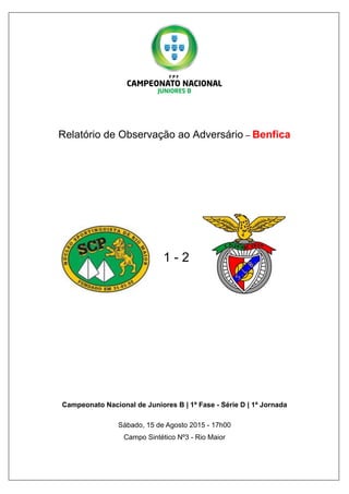 Relatório de Observação ao Adversário – Benfica
1 - 2
Campeonato Nacional de Juniores B | 1ª Fase - Série D | 1ª Jornada
Sábado, 15 de Agosto 2015 - 17h00
Campo Sintético Nº3 - Rio Maior
 