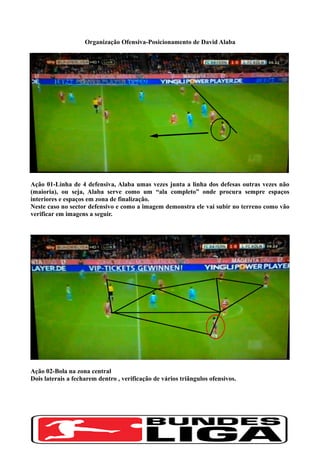 Organização Ofensiva-Posicionamento de David Alaba
Ação 01-Linha de 4 defensiva, Alaba umas vezes junta a linha dos defesas outras vezes não
(maioria), ou seja, Alaba serve como um “ala completo” onde procura sempre espaços
interiores e espaços em zona de finalização.
Neste caso no sector defensivo e como a imagem demonstra ele vai subir no terreno como vão
verificar em imagens a seguir.
Ação 02-Bola na zona central
Dois laterais a fecharem dentro , verificação de vários triãngulos ofensivos.
 