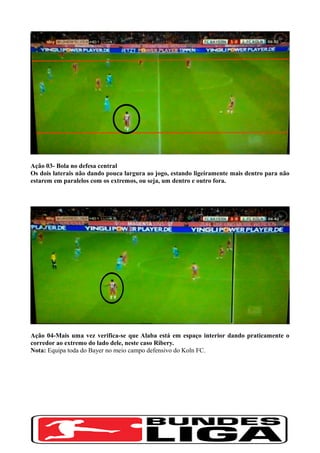 Ação 03- Bola no defesa central
Os dois laterais não dando pouca largura ao jogo, estando ligeiramente mais dentro para não
estarem em paralelos com os extremos, ou seja, um dentro e outro fora.
Ação 04-Mais uma vez verifica-se que Alaba está em espaço interior dando praticamente o
corredor ao extremo do lado dele, neste caso Ribery.
Nota: Equipa toda do Bayer no meio campo defensivo do Koln FC.
 