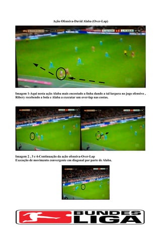 Ação Ofensiva-David Alaba (Over-Lap)
Imagem 1-Aqui nesta ação Alaba mais encostado a linha dando a tal largura no jogo ofensivo ,
Ribery recebendo a bola e Alaba a executar um over-lap nas costas.
Imagem 2 , 3 e 4-Continuação da ação ofensiva-Over-Lap
Execução de movimento convergente em diagonal por parte de Alaba.
 