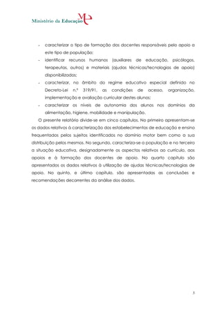 -   caracterizar o tipo de formação dos docentes responsáveis pelo apoio a
       este tipo de população;
   -   identificar   recursos   humanos    (auxiliares   de   educação,   psicólogos,
       terapeutas, outros) e materiais (ajudas técnicas/tecnologias de apoio)
       disponibilizados;
   -   caracterizar, no âmbito do regime educativo especial definido no
       Decreto-Lei    n.º   319/91,   as   condições     de   acesso,   organização,
       implementação e avaliação curricular destes alunos;
   -   caracterizar os níveis de autonomia dos alunos nos domínios da
       alimentação, higiene, mobilidade e manipulação.
   O presente relatório divide-se em cinco capítulos. No primeiro apresentam-se
os dados relativos à caracterização dos estabelecimentos de educação e ensino
frequentados pelos sujeitos identificados no domínio motor bem como a sua
distribuição pelos mesmos. No segundo, caracteriza-se a população e no terceiro
a situação educativa, designadamente os aspectos relativos ao currículo, aos
apoios e à formação dos docentes de apoio. No quarto capítulo são
apresentados os dados relativos à utilização de ajudas técnicas/tecnologias de
apoio. No quinto, e último capítulo, são apresentadas as conclusões e
recomendações decorrentes da análise dos dados.




                                                                                    3
 