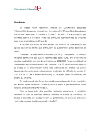 Metodologia


         Os   dados   foram   recolhidos   através   do   Questionário   designado
“observatório dos apoios educativos – domínio motor” (Anexo 1) elaborado pelo
Núcleo de Orientação Educativa e Educação Especial. Este é composto por
questões abertas e fechadas tendo sido distribuído acompanhado de um guião
para o seu preenchimento (Anexo 2).
         A recolha dos dados foi feita através das equipas de coordenação dos
apoios educativos (ECAE) que distribuíram os questionários pelos docentes de
apoio.
         O número de questionários enviados (n=3093) correspondeu ao universo
nacional continental dos sujeitos identificados pelas ECAE, em levantamento
geral de dados feito no inicio do ano lectivo de 2002/2003. Foram recebidos 3146
questionários tendo sido tratados 3083, uma vez que 53 foram enviados quando
os dados já se encontravam numa fase adiantada de análise. Os sujeitos
frequentam turmas/grupos indiferenciados em jardins de infância ou escolas (1º
CEB, 2º CEB, 3º CEB e ensino secundário) ou recebem apoio no domicilio, em
creche ou em ama.
         Os dados recolhidos foram introduzidos numa base de dados construída
em Access, especialmente concebida para o efeito e, posteriormente, foram
tratados em Excel ambiente Windows.
         Para o tratamento das questões fechadas recorreu-se a estatística
descritiva e para às questões abertas utilizou-se a análise de conteúdo. Na
análise e discussão dos dados tiveram-se, geralmente, em conta as dimensões
nacional e regional (âmbito geográfico das DRE).




                                                                                 4
 