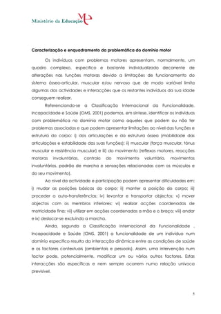 Caracterização e enquadramento da problemática do domínio motor

       Os indivíduos com problemas motores apresentam, normalmente, um
quadro complexo, especifico e bastante individualizado decorrente                   de
alterações nas funções motoras devido a limitações de funcionamento do
sistema ósseo-articular, muscular e/ou nervoso que de modo variável limita
algumas das actividades e interacções que os restantes indivíduos da sua idade
conseguem realizar.
       Referenciando-se        a   Classificação   Internacional   da   Funcionalidade,
Incapacidade e Saúde (OMS, 2001) podemos, em síntese, identificar os indivíduos
com problemática no domínio motor como aqueles que podem ou não ter
problemas associados e que podem apresentar limitações ao nível das funções e
estrutura do corpo: i) das articulações e da estrutura óssea (mobilidade das
articulações e estabilidade das suas funções); ii) muscular (força muscular, tónus
muscular e resistência muscular) e iii) do movimento (reflexos motores, reacções
motoras       involuntárias,   controlo   do   movimento      voluntário,   movimentos
involuntários, padrão de marcha e sensações relacionadas com os músculos e
do seu movimento).
       Ao nível da actividade e participação podem apresentar dificuldades em:
i) mudar as posições básicas do corpo; ii) manter a posição do corpo; iii)
proceder a auto-transferências; iv) levantar e transportar objectos; v) mover
objectos com os membros inferiores; vi) realizar acções coordenadas de
motricidade fina; vii) utilizar em acções coordenadas a mão e o braço; viii) andar
e ix) deslocar-se excluindo a marcha.
       Ainda, segundo a Classificação Internacional da Funcionalidade ,
Incapacidade e Saúde (OMS, 2001) a funcionalidade de um indivíduo num
domínio especifico resulta da interacção dinâmica entre as condições de saúde
e os factores contextuais (ambientais e pessoais). Assim, uma intervenção num
factor pode, potencialmente, modificar um ou vários outros factores. Estas
interacções são específicas e nem sempre ocorrem numa relação unívoca
previsível.




                                                                                      5
 