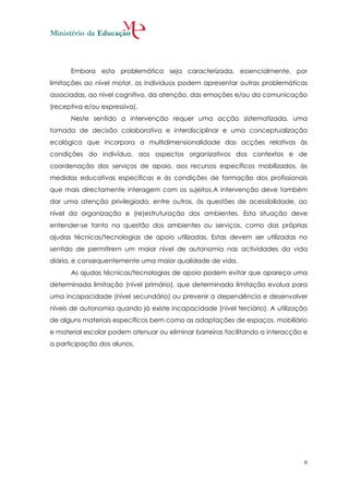 Embora esta problemática seja caracterizada, essencialmente, por
limitações ao nível motor, os indivíduos podem apresentar outras problemáticas
associadas, ao nível cognitivo, da atenção, das emoções e/ou da comunicação
(receptiva e/ou expressiva).
      Neste sentido a intervenção requer uma acção sistematizada, uma
tomada de decisão colaborativa e interdisciplinar e uma conceptualização
ecológica que incorpora a multidimensionalidade das acções relativas às
condições do indivíduo, aos aspectos organizativos dos contextos e de
coordenação dos serviços de apoio, aos recursos específicos mobilizados, às
medidas educativas especificas e às condições de formação dos profissionais
que mais directamente interagem com os sujeitos.A intervenção deve também
dar uma atenção privilegiada, entre outras, às questões de acessibilidade, ao
nível da organização e (re)estruturação dos ambientes. Esta situação deve
entender-se tanto na questão dos ambientes ou serviços, como das próprias
ajudas técnicas/tecnologias de apoio utilizadas. Estas devem ser utilizadas no
sentido de permitirem um maior nível de autonomia nas actividades da vida
diária, e consequentemente uma maior qualidade de vida.
      As ajudas técnicas/tecnologias de apoio podem evitar que apareça uma
determinada limitação (nível primário), que determinada limitação evolua para
uma incapacidade (nível secundário) ou prevenir a dependência e desenvolver
níveis de autonomia quando já existe incapacidade (nível terciário). A utilização
de alguns materiais específicos bem como as adaptações de espaços, mobiliário
e material escolar podem atenuar ou eliminar barreiras facilitando a interacção e
a participação dos alunos.




                                                                                6
 
