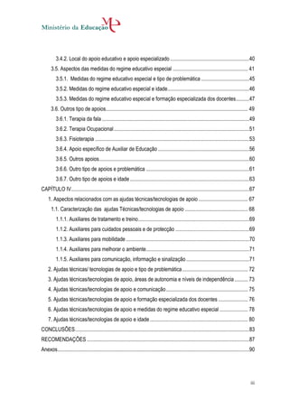 3.4.2. Local do apoio educativo e apoio especializado ...........................................................40
      3.5. Aspectos das medidas do regime educativo especial ........................................................ 41
          3.5.1. Medidas do regime educativo especial e tipo de problemática ....................................45
          3.5.2. Medidas do regime educativo especial e idade.............................................................46
          3.5.3. Medidas do regime educativo especial e formação especializada dos docentes ..........47
      3.6. Outros tipo de apoios.......................................................................................................... 49
          3.6.1. Terapia da fala ..............................................................................................................49
          3.6.2. Terapia Ocupacional .....................................................................................................51
          3.6.3. Fisioterapia ...................................................................................................................53
          3.6.4. Apoio específico de Auxiliar de Educação ....................................................................56
          3.6.5. Outros apoios ................................................................................................................60
          3.6.6. Outro tipo de apoios e problemática .............................................................................61
          3.6.7. Outro tipo de apoios e idade .........................................................................................63
CAPÍTULO IV.....................................................................................................................................67
    1. Aspectos relacionados com as ajudas técnicas/tecnologias de apoio ..................................... 67
      1.1. Caracterização das ajudas Técnicas/tecnologias de apoio ............................................... 68
          1.1.1. Auxiliares de tratamento e treino...................................................................................69
          1.1.2. Auxiliares para cuidados pessoais e de protecção .......................................................69
          1.1.3. Auxiliares para mobilidade ............................................................................................70
          1.1.4. Auxiliares para melhorar o ambiente .............................................................................71
          1.1.5. Auxiliares para comunicação, informação e sinalização ...............................................71
    2. Ajudas técnicas/ tecnologias de apoio e tipo de problemática ................................................. 72
    3. Ajudas técnicas/tecnologias de apoio, áreas de autonomia e níveis de independência .......... 73
    4. Ajudas técnicas/tecnologias de apoio e comunicação ............................................................. 75
    5. Ajudas técnicas/tecnologias de apoio e formação especializada dos docentes ...................... 76
    6. Ajudas técnicas/tecnologias de apoio e medidas do regime educativo especial ..................... 78
    7. Ajudas técnicas/tecnologias de apoio e idade ......................................................................... 80
CONCLUSÕES ..................................................................................................................................83
RECOMENDAÇÕES .........................................................................................................................87
Anexos ...............................................................................................................................................90




                                                                                                                                                     iii
 