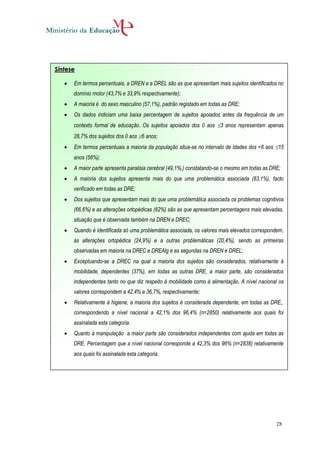 Síntese

      Em termos percentuais, a DREN e a DREL são as que apresentam mais sujeitos identificados no
       domínio motor (43,7% e 33,9% respectivamente);
      A maioria é do sexo masculino (57,1%), padrão registado em todas as DRE;
      Os dados indiciam uma baixa percentagem de sujeitos apoiados antes da frequência de um
       contexto formal de educação. Os sujeitos apoiados dos 0 aos 3 anos representam apenas
       28,7% dos sujeitos dos 0 aos 6 anos;
      Em termos percentuais a maioria da população situa-se no intervalo de idades dos <6 aos 15
       anos (56%);
      A maior parte apresenta paralisia cerebral (49,1%,) constatando-se o mesmo em todas as DRE;
      A maioria dos sujeitos apresenta mais do que uma problemática associada (83,1%), facto
       verificado em todas as DRE;
      Dos sujeitos que apresentam mais do que uma problemática associada os problemas cognitivos
       (66,6%) e as alterações ortopédicas (62%) são as que apresentam percentagens mais elevadas,
       situação que é observada também na DREN e DREC;
      Quando é identificada só uma problemática associada, os valores mais elevados correspondem,
       às alterações ortopédica (24,9%) e a outras problemáticas (20,4%), sendo as primeiras
       observadas em maioria na DREC e DREAlg e as segundas na DREN e DREL;
      Exceptuando-se a DREC na qual a maioria dos sujeitos são considerados, relativamente à
       mobilidade, dependentes (37%), em todas as outras DRE, a maior parte, são considerados
       independentes tanto no que diz respeito à mobilidade como à alimentação. A nível nacional os
       valores correspondem a 42,4% e 36,7%, respectivamente;
      Relativamente à higiene, a maioria dos sujeitos é considerada dependente, em todas as DRE,,
       correspondendo a nível nacional a 42,1% dos 96,4% (n=2850) relativamente aos quais foi
       assinalada esta categoria.
      Quanto à manipulação a maior parte são considerados independentes com ajuda em todas as
       DRE. Percentagem que a nível nacional corresponde a 42,3% dos 96% (n=2838) relativamente
       aos quais foi assinalada esta categoria.




                                                                                                28
 