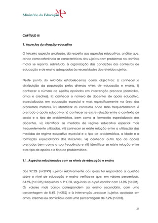 CAPÍTULO III


1. Aspectos da situação educativa


O terceiro aspecto analisado, diz respeito aos aspectos educativos, análise que,
tendo como referência as características dos sujeitos com problemas no domínio
motor se reporta, sobretudo, à organização das condições dos contextos de
educação e de ensino adequadas às necessidades dos referidos sujeitos.


Neste ponto do relatório estabelecemos como objectivos: i) conhecer a
distribuição da população pelos diversos níveis de educação e ensino, ii)
conhecer o número de sujeitos apoiados em intervenção precoce (domicílios,
amas e creches), iii) conhecer o número de docentes de apoio educativo,
especializados em educação especial e mais especificamente na área dos
problemas motores, iv) identificar os contextos onde mais frequentemente é
prestado o apoio educativo, v) conhecer se existe relação entre o contexto de
apoio e o tipo de problemática, bem como a formação especializada dos
docentes, vi) identificar as medidas do regime educativo especial mais
frequentemente utilizadas, vii) conhecer se existe relação entre a utilização das
medidas de regime educativo especial e o tipo de problemática, a idade e a
formação especializada dos docentes, vii) conhecer outro tipo de apoios
prestados bem como a sua frequência e viii) identificar se existe relação entre
este tipo de apoios e o tipo de problemática.


1.1. Aspectos relacionados com os níveis de educação e ensino


Dos 97,2% (n=2999) sujeitos relativamente aos quais foi respondida a questão
sobre o nível de educação e ensino verifica-se que, em valores percentuais,
34,5% (n=1035) frequenta o 1º CEB, seguindo-se o pré-escolar com 16,8% (n=506).
Os valores mais baixos correspondem ao ensino secundário, com uma
percentagem de 8,4% (n=252) e à intervenção precoce (sujeitos apoiados em
amas, creches ou domicílios), com uma percentagem de 7,2% (n=218).


                                                                               29
 