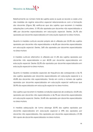 Relativamente ao número total de sujeitos para os quais se recorre a cada uma
das medidas do regime educativo especial relacionando-os com a formação
dos docentes (Figura 38) verifica-se que dos sujeitos que recorrem à medida
adaptações curriculares, 51,9% são apoiados por docentes não especializados e
48% por docentes especializados em educação especial. Destes, 24,7% são
apoiados por docentes especializados em educação especial na área motora.


Quanto à medida currículo escolar próprio ela é utilizada por 53,3% dos sujeitos
apoiados por docentes não especializados e 46,6% por docentes especializados
em educação especial. Destes, 26% são apoiados por docentes especializados
na área motora


A medida currículo alternativo é utilizada por 51,4% dos sujeitos apoiados por
docentes não especializados e por 48,5% por docentes especializados em
educação especial. Destes 32,2% são apoiados por docentes especializados em
educação especial na área motora.


Quanto à medida condições especiais de frequência ela corresponde a 56,1%
dos sujeitos apoiados por docentes especializados em educação especial e a
43,8% dos docentes não especializados. Tendo em conta o número de sujeitos
apoiados por docentes especializados em educação especial verifica-se que
30,9% são especializados em educação especial na área motora.


Dos sujeitos que recorrem à medida condições especiais de avaliaçã,o 53,2% são
apoiados por docentes não especializados e 46,7% por docentes especializados
em educação especial. Destes, 24,4% são apoiados por docentes especializados
na área motora.


A medida adequação de turma abrange 50,9% dos sujeitos apoiados por
docentes especializados em educação especial e 49% dos apoiados por
docentes não especializados. Dos apoiados por docentes especializado,s 27,5%
têm apoio de docentes especializados na área motora.


                                                                              48
 