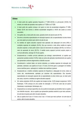 Síntese

      A maior parte dos sujeitos apoiados frequenta o 1º CEB (34,5%) e o pré-escolar (16,6%). No
       entanto, em média são apoiados mais sujeitos no 1º CEB e no 2º CEB.
      A maior parte dos sujeitos começa a ter apoio no inicio da escolaridade obrigatória (1º CEB).
       Destes 42,4% não termina a referida escolaridade obrigatória e 44,9% não acede ao ensino
       secundário.
      Os sujeitos são, a maior parte das vezes, apoiados dentro da sala de aula (32,7%).
      De entre os docentes especializados em educação especial, são os especializados na área motora
       que mais optam por prestar apoio dentro da sala de aula.
      As medidas de regime educativo especial mais aplicadas são adequação de turma (40%) e
       condições especiais de avaliação (35,4%). Dos que recorrem a esta última medida do regime
       educativo especial, a maior parte incide no tipo de instrumento de avaliação (38,4%) e na forma e
       meio de expressão do aluno (29,1%). A medida ensino especial (currículo escolar próprio e
       currículo alternativo), abrange 33,1% dos sujeitos.
      Exceptuando-se a medida currículo alternativo que abrange, essencialmente, os sujeitos que
       apresentam paralisia cerebral (14,8%), todas as outras são aplicadas maioritariamente aos sujeitos
       que apresentam síndroma degenerativa e distrofia muscular.
      Considerando a variável idade, em termos absolutos, as medidas especiais de educação são
       aplicadas, sobretudo, aos sujeitos do 6 aos ≤ 15 anos. De forma geral, a passagem de medidas
       menos restritivas para a aplicação de medidas mais restritivas é gradual.
      Exceptuando-se a medida condições especiais de frequência e adequação de turma, todas as
       outras são, maioritariamente, aplicadas por docentes não especializados. Dos docentes
       especializados em educação especial são os especializados na área motora que, na maior parte
       das vezes, recorrem a medidas do regime educativo especial.
      Em valores absolutos 24,9% dos sujeitos tem terapia da fala, 16,3% terapia ocupacional, 34,9%
       fisioterapia, 17,9% serviços de uma auxiliar de educação e 13,7% tem outro tipo de apoios
       (hipoterapia, musicoterapia, hidroterapia, etc.).
      Exeptuando-se os serviços específicos de uma auxiliar de educação que beneficia mais os sujeitos
       com distrofia muscular, são os sujeitos que apresentam paralisia cerebral os que mais usufruem,
       de outro tipo de apoios para alem do apoio educativo.
      São os sujeitos dos 6 aos ≤ 15 anos e dos 3 aos ≤ 6 anos que mais usufruem de outro tipo de
       apoios, além do apoio educativo.



                                                                                                     66
 