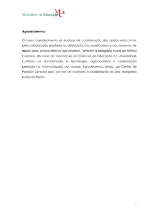 Agradecimentos


O nosso agradecimento às equipas de coordenação dos apoios educativos,
pela colaboração prestada na distribuição dos questionários e aos docentes de
apoio, pelo preenchimento dos mesmos. Também à estagiária Maria de Fátima
Caetano, do curso de licenciatura em Ciências da Educação da Universidade
Lusófona de Humanidades e Tecnologias, agradecemos a colaboração
prestada na informatização dos dados. Agradecemos, ainda, ao Centro de
Paralisia Cerebral pela por nos ter facilitado a colaboração da Dra. Margarida
Nunes da Ponte.




                                                                             1
 