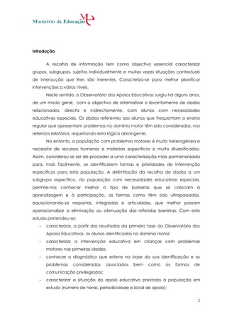 Introdução


       A recolha de informação tem como objectivo essencial caracterizar
grupos, subgrupos, sujeitos individualmente e muitas vezes situações contextuais
de interacção que lhes são inerentes. Caracteriza-se para melhor planificar
intervenções a vários níveis.
       Neste sentido, o Observatório dos Apoios Educativos surgiu há alguns anos,
de um modo geral, com o objectivo de sistematizar o levantamento de dados
relacionados,   directa e       indirectamente, com   alunos   com necessidades
educativas especiais. Os dados referentes aos alunos que frequentam o ensino
regular que apresentam problemas no domínio motor têm sido considerados, nos
referidos relatórios, respeitando esta lógica abrangente.
       No entanto, a população com problemas motores é muito heterogénea e
necessita de recursos humanos e materiais específicos e muito diversificados.
Assim, considerou-se ser de proceder a uma caracterização mais pormenorizada
para, mais facilmente, se identificarem formas e prioridades de intervenção
especificas para esta população. A delimitação da recolha de dados a um
subgrupo específico, da população com necessidades educativas especiais,
permite-nos conhecer melhor o tipo de barreiras que se colocam à
aprendizagem e à participação, as formas como têm sido ultrapassadas,
equacionando-se respostas, integradas e articuladas, que melhor possam
operacionalizar a eliminação ou atenuação das referidas barreiras. Com este
estudo pretendeu-se:
   -   caracterizar, a partir dos resultados da primeira fase do Observatório dos
       Apoios Educativos, os alunos identificados no domínio motor;
   -   caracterizar a intervenção educativa em crianças com problemas
       motores nas primeiras idades;
   -   conhecer o diagnóstico que esteve na base da sua identificação e os
       problemas    considerados      associados   bem      como   as   formas   de
       comunicação privilegiadas;
   -   caracterizar a situação do apoio educativo prestado à população em
       estudo (número de horas, periodicidade e local de apoio);

                                                                                  2
 
