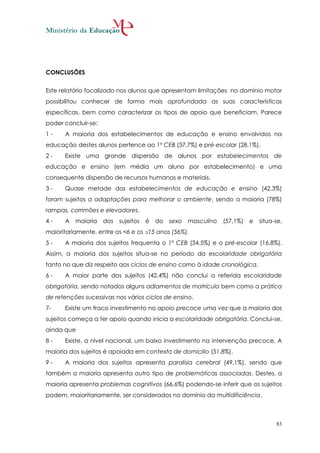 CONCLUSÕES


Este relatório focalizado nos alunos que apresentam limitações no domínio motor
possibilitou conhecer de forma mais aprofundada as suas características
específicas, bem como caracterizar os tipos de apoio que beneficiam. Parece
poder concluir-se:
1-    A maioria dos estabelecimentos de educação e ensino envolvidos na
educação destes alunos pertence ao 1º CEB (37,7%) e pré-escolar (28,1%).
2-    Existe uma grande dispersão de alunos por estabelecimentos de
educação e ensino (em média um aluno por estabelecimento) e uma
consequente dispersão de recursos humanos e materiais.
3-    Quase metade dos estabelecimentos de educação e ensino (42,3%)
foram sujeitos a adaptações para melhorar o ambiente, sendo a maioria (78%)
rampas, corrimões e elevadores.
4-    A maioria      dos   sujeitos   é   do   sexo masculino   (57,1%) e   situa-se,
maioritariamente, entre os <6 e os 15 anos (56%).
5-    A maioria dos sujeitos frequenta o 1º CEB (34,5%) e o pré-escolar (16,8%).
Assim, a maioria dos sujeitos situa-se no período da escolaridade obrigatória
tanto no que diz respeito aos ciclos de ensino como à idade cronológica.
6-    A maior parte dos sujeitos (42,4%) não conclui a referida escolaridade
obrigatória, sendo notados alguns adiamentos de matrícula bem como a prática
de retenções sucessivas nos vários ciclos de ensino.
7-    Existe um fraco investimento no apoio precoce uma vez que a maioria dos
sujeitos começa a ter apoio quando inicia a escolaridade obrigatória. Conclui-se,
ainda que
8-    Existe, a nível nacional, um baixo investimento na intervenção precoce. A
maioria dos sujeitos é apoiada em contexto de domicilio (51,8%).
9-    A maioria dos sujeitos apresenta paralisia cerebral (49,1%), sendo que
também a maioria apresenta outro tipo de problemáticas associadas. Destes, a
maioria apresenta problemas cognitivos (66,6%) podendo-se inferir que os sujeitos
podem, maioritariamente, ser considerados no domínio da multidificiência.



                                                                                  83
 
