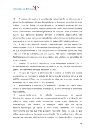 10 -   A maioria dos sujeitos é considerada independente na alimentação e
dependente na higiene. No que diz respeito à manipulação, exceptuando-se os
sujeitos com spína bífida e outras problemáticas que são independentes, todos os
outros são, maioritariamente, independentes com ajuda. Quanto à mobilidade
conclui-se existir uma maior heterogeneidade de situações, Assim, a maioria dos
sujeitos que apresenta         paralisia cerebral e síndroma degenerativa são
dependentes, os que apresentam spína bífida e distrofia muscular independentes
com ajuda e os que apresentam outro tipo de problemáticas independentes.
11-    A maioria das ajudas técnicas/tecnologias de apoio utilizadas são na área
da mobilidade (35,8%) e para melhorar o ambiente (31,3%). Deste modo, infere-
se que, na generalidade, a sua utilização não é considerada como uma mais
valia no nível de independência dos sujeitos, não sendo encaradas como
facilitadoras na interacção entre as condições dos sujeitos e as condições do
meio ambiente.
12 -   Quanto as aspectos motivadores para estabelecer comunicação a
maioria refere-se à necessidade de fazer pedidos (65,8%), de dizer que sim/não
(63,9%) e de chamar a atenção dos outros (63,8%).
13 -   No que diz respeito à comunicação receptiva, a maioria dos sujeitos
compreende as mensagens através da comunicação simbólica como a fala
(68,7%), sendo de 31% os que compreendem melhor as mensagens através de
expressões faciais (comunicação não simbólica).
14 -   Relativamente à comunicação expressiva a maioria dos sujeitos utiliza
quanto à comunicação simbólica a fala (61,3%) e à não simbólica as expressões
faciais (33,1%).
15 -   Independentemente          do        referido       anteriormente,      as    ajudas
técnicas/tecnologias de apoio de comunicação informação e sinalização são
utilizadas   tanto   como      meio    aumentativo         como     meio    alternativo   da
comunicação.         No   entanto,     a      utilização     deste     tipo    de    ajudas
técnicas/tecnologias      de   apoio    é    muito     baixa,     sobretudo,   nos   sujeitos
relativamente aqueles que mais parecem necessitar delas, ou seja, os que
utilizam essencialmente formas de comunicação não simbólica. Assim, infere-se
que grande parte dos sujeitos vivência barreiras na interacção diária com o seu


                                                                                          84
 