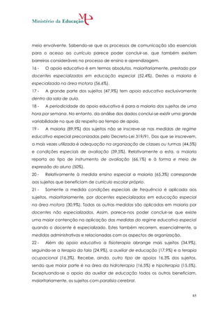 meio envolvente. Sabendo-se que os processos de comunicação são essenciais
para o acesso ao currículo parece poder concluir-se, que também existem
barreiras consideráveis no processo de ensino e aprendizagem.
16 -   O apoio educativo é em termos absolutos, maioritariamente, prestado por
docentes especializados em educação especial (52,4%). Destes a maioria é
especializada na área motora (56,6%).
17 -   A grande parte dos sujeitos (47,9%) tem apoio educativo exclusivamente
dentro da sala de aula.
18 -   A periodicidade do apoio educativo é para a maioria dos sujeitos de uma
hora por semana. No entanto, da análise dos dados conclui-se existir uma grande
variabilidade no que diz respeito ao tempo de apoio.
19 -   A maioria (89,9%) dos sujeitos não se inscreve-se nas medidas de regime
educativo especial preconizadas pelo Decreto-Lei 319/91. Dos que se inscrevem,
a mais vezes utilizada é adequação na organização de classes ou turmas (44,5%)
e condições especiais de avaliação (39,5%). Relativamente a esta, a maioria
reporta ao tipo de instrumento de avaliação (66,1%) e à forma e meio de
expressão do aluno (50%).
20 -   Relativamente à medida ensino especial a maioria (65,3%) corresponde
aos sujeitos que beneficiam de currículo escolar próprio.
21 -   Somente a medida condições especiais de frequência é aplicada aos
sujeitos, maioritariamente, por docentes especializados em educação especial
na área motora (30,9%). Todas as outras medidas são aplicadas em maioria por
docentes não especializados. Assim, parece-nos poder concluir-se que existe
uma maior contenção na aplicação das medidas do regime educativo especial
quando o docente é especializado. Estes também recorrem, essencialmente, a
medidas administrativas e relacionadas com os aspectos de organização.
22 -   Além do apoio educativo a fisioterapia abrange mais sujeitos (34,9%),
seguindo-se a terapia da fala (24,9%), a auxiliar de educação (17,9%) e a terapia
ocupacional (16,3%). Recebe, ainda, outro tipo de apoios 16,3% dos sujeitos,
sendo que maior parte é na área da hidroterapia (16,5%) e hipoterapia (15,5%).
Exceptuando-se o apoio da auxiliar de educação todos os outros beneficiam,
maioritariamente, os sujeitos com paralisia cerebral.


                                                                               85
 