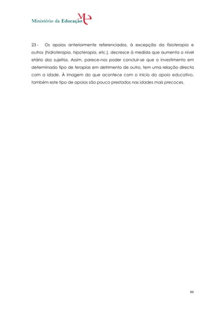 23 -   Os apoios anteriormente referenciados, à excepção da fisioterapia e
outros (hidroterapia, hipoterapia, etc.), decresce á medida que aumenta o nível
etário dos sujeitos. Assim, parece-nos poder concluir-se que o investimento em
determinado tipo de terapias em detrimento de outro, tem uma relação directa
com a idade. À imagem do que acontece com o inicio do apoio educativo,
também este tipo de apoios são pouco prestados nas idades mais precoces.




                                                                             86
 