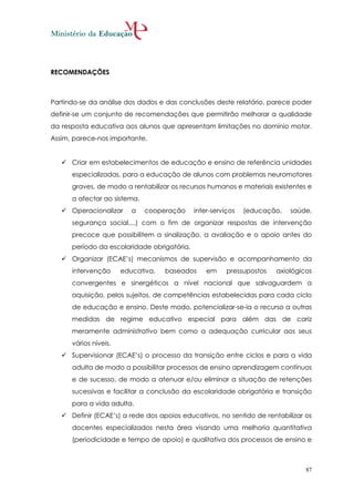 RECOMENDAÇÕES



Partindo-se da análise dos dados e das conclusões deste relatório, parece poder
definir-se um conjunto de recomendações que permitirão melhorar a qualidade
da resposta educativa aos alunos que apresentam limitações no domínio motor.
Assim, parece-nos importante.


    Criar em estabelecimentos de educação e ensino de referência unidades
      especializadas, para a educação de alunos com problemas neuromotores
      graves, de modo a rentabilizar os recursos humanos e materiais existentes e
      a afectar ao sistema.
    Operacionalizar      a   cooperação     inter-serviços   (educação,   saúde,
      segurança social,...) com o fim de organizar respostas de intervenção
      precoce que possibilitem a sinalização, a avaliação e o apoio antes do
      período da escolaridade obrigatória.
    Organizar (ECAE’s) mecanismos de supervisão e acompanhamento da
      intervenção      educativa,   baseados     em     pressupostos   axiológicos
      convergentes e sinergéticos a nível nacional que salvaguardem a
      aquisição, pelos sujeitos, de competências estabelecidas para cada ciclo
      de educação e ensino. Deste modo, potencializar-se-ia o recurso a outras
      medidas de regime educativo especial para além das de cariz
      meramente administrativo bem como a adequação curricular aos seus
      vários níveis.
    Supervisionar (ECAE’s) o processo da transição entre ciclos e para a vida
      adulta de modo a possibilitar processos de ensino aprendizagem contínuos
      e de sucesso, de modo a atenuar e/ou eliminar a situação de retenções
      sucessivas e facilitar a conclusão da escolaridade obrigatória e transição
      para a vida adulta.
    Definir (ECAE’s) a rede dos apoios educativos, no sentido de rentabilizar os
      docentes especializados nesta área visando uma melhoria quantitativa
      (periodicidade e tempo de apoio) e qualitativa dos processos de ensino e



                                                                                87
 