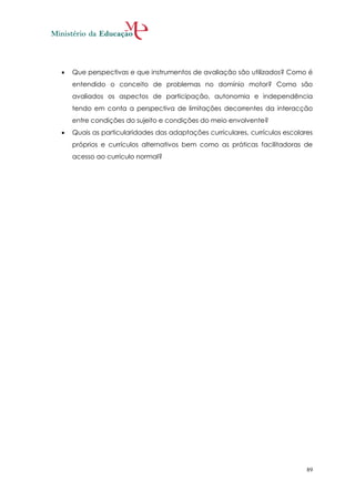    Que perspectivas e que instrumentos de avaliação são utilizados? Como é
    entendido o conceito de problemas no domínio motor? Como são
    avaliados os aspectos de participação, autonomia e independência
    tendo em conta a perspectiva de limitações decorrentes da interacção
    entre condições do sujeito e condições do meio envolvente?
   Quais as particularidades das adaptações curriculares, currículos escolares
    próprios e currículos alternativos bem como as práticas facilitadoras de
    acesso ao currículo normal?




                                                                             89
 