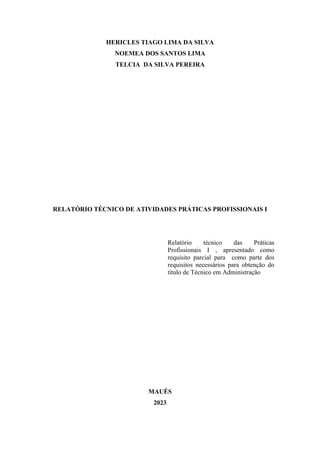 2
HERICLES TIAGO LIMA DA SILVA
NOEMEA DOS SANTOS LIMA
TELCIA DA SILVA PEREIRA
RELATÓRIO TÉCNICO DE ATIVIDADES PRÁTICAS PROFISSIONAIS I
Relatório técnico das Práticas
Profissionais I , apresentado como
requisito parcial para como parte dos
requisitos necessários para obtenção do
título de Técnico em Administração
MAUÉS
2023
 
