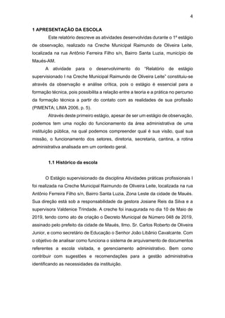 4
1 APRESENTAÇÃO DA ESCOLA
Este relatório descreve as atividades desenvolvidas durante o 1º estágio
de observação, realizado na Creche Municipal Raimundo de Oliveira Leite,
localizada na rua Antônio Ferreira Filho s/n, Bairro Santa Luzia, município de
Maués-AM.
A atividade para o desenvolvimento do “Relatório de estágio
supervisionado I na Creche Municipal Raimundo de Oliveira Leite” constituiu-se
através da observação e análise crítica, pois o estágio é essencial para a
formação técnica, pois possibilita a relação entre a teoria e a prática no percurso
da formação técnica a partir do contato com as realidades de sua profissão
(PIMENTA; LIMA 2006, p. 5).
Através deste primeiro estágio, apesar de ser um estágio de observação,
podemos tem uma noção do funcionamento da área administrativa de uma
instituição pública, na qual podemos compreender qual é sua visão, qual sua
missão, o funcionamento dos setores, diretoria, secretaria, cantina, a rotina
administrativa analisada em um contexto geral.
1.1 Histórico da escola
O Estágio supervisionado da disciplina Atividades práticas profissionais I
foi realizada na Creche Municipal Raimundo de Oliveira Leite, localizada na rua
Antônio Ferreira Filho s/n, Bairro Santa Luzia, Zona Leste da cidade de Maués.
Sua direção está sob a responsabilidade da gestora Josiane Reis da Silva e a
supervisora Valdenice Trindade. A creche foi inaugurada no dia 10 de Maio de
2019, tendo como ato de criação o Decreto Municipal de Número 048 de 2019,
assinado pelo prefeito da cidade de Maués, Ilmo. Sr. Carlos Roberto de Oliveira
Junior, e como secretário de Educação o Senhor João Libânio Cavalcante. Com
o objetivo de analisar como funciona o sistema de arquivamento de documentos
referentes a escola visitada, e gerenciamento administrativo. Bem como
contribuir com sugestões e recomendações para a gestão administrativa
identificando as necessidades da instituição.
 