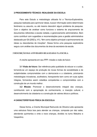 5
2 PROCEDIMENTO TÉCNICO- REALIDADE DA ESCOLA
Para este Estudo a metodologia utilizada foi a Técnica-Exploratória,
pesquisa realizada para aprimorar ideias, buscar informação sobre determinado
fenômeno ou assunto, ou até mesmo descobrir algum problema de pesquisa.
Com o objetivo de analisar como funciona o sistema de arquivamento de
documentos referentes a escola visitada, e gerenciamento administrativo. Bem
como contribuir com sugestões e recomendações para a gestão administrativa
destacado por Gil (2002 p. 41), “têm como objetivo principal o aprimoramento de
ideias ou descobertas de intuições”. Dessa forma uma pesquisa exploratória
seguiu com análise dos documentos da área da secretaria da escola.
3 DESCRIÇÃO DAS ATIVIDADES REALIZADAS NA ESCOLA
A creche apresenta em seu PPP: missão e visão de futuro
3.1 Visão de futuro: Ser referência pela qualidade do educar e o cuidar,
tornando-se um espaço de produção de novas formas de sociabilidade e de
subjetividades comprometidas com a democracia e a cidadania, priorizando
metodologias inovadoras, acolhedora, transparente bem como em suas ações
íntegras, formandos assim cidadãos competentes e comprometidos com a
construção de um mundo melhor.
3.2 Missão: Promover o desenvolvimento integral das crianças,
contribuindo com a apropriação do conhecimento, a inserção cultural, o
desenvolvimento da cidadania e a construção de valores éticos e políticos.
4 CARACTERÍSTICAS FÍSICA DA ESCCOLA
Dessa forma, a Creche Municipal Raimundo de Oliveira Leite apresenta
uma estrutura física boa para atender as crianças, composta por dez salas,
atendendo quinhentos e vinte e nove crianças, dividido no turno Matutino e
Vespertino.
 
