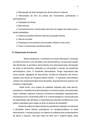 7
✔ Manutenção da documentação dos alunos (ativos e inativos)
✔ Manutenção do livro de pontos dos funcionários (professores e
administrativos)
✔ Redações de ofícios
✔ Memorandos
✔ Acompanhamento a escrituração dos livros de registro de classe junto a
equipe pedagógica
✔ Histórico escolares (Parecer descritivo Educação Infantil)
✔ Atas de reuniões
✔ Expedição de documentos (comunicados, bilhete e entre outro)
✔ Fazer o controle das ocorrências diárias
5.1 Organização de arquivos
Nessa perspectiva, a secretaria da Creche Municipal é composta
por três funcionários: uma secretária, dois administrativos, na qual suas funções
são distribuídas. A secretária Jheine Dantas, fica responsável pela manutenção
de todos os documentos, realizados no computador e manual. Os assistentes
administrativos como: O assistente administrativo Thiago responsável pelo
censo escolar, digitações de documentos, controle da frequência dos alunos,
cadastro dos alunos ao Programa Bolsa Família. A assistente administrativa
Josiane, fica responsável pelos livros de pontos, arquivamento dos arquivos nos
armários e organização.
Desta forma, com análise da realidade realizada pela visita técnica,
percebe-se a importância da administração no contexto escolar, pois administrar
exigir, o planejar, organizar, executar e controlar as estratégias organizacionais.
Concorda-se com o Chiavenato (2007 p.3) "a administração é o veículo pelo qual
as organizações são alinhadas e conduzidas para alcançar excelência em suas
ações e operações para chegar ao êxito no alcance de resultados".
Diante da coleta de dados através do questionário aplicado na entrevista
à Secretária Jheine Dantas, percebemos um situação-problema na parte
administrativa. A escola já possuí um sistema de software para armazenamento
de dados e arquivos, mas pelo medo em lidar com o sistema digital, ainda
 