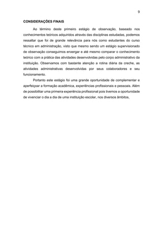 9
CONSIDERAÇÕES FINAIS
Ao término deste primeiro estágio de observação, baseado nos
conhecimentos teóricos adquiridos através das disciplinas estudadas, podemos
ressaltar que foi de grande relevância para nós como estudantes do curso
técnico em administração, visto que mesmo sendo um estágio supervisionado
de observação conseguimos enxergar e até mesmo comparar o conhecimento
teórico com a prática das atividades desenvolvidas pelo corpo administrativo da
instituição. Observamos com bastante atenção a rotina diária da creche, as
atividades administrativas desenvolvidas por seus colaboradores e seu
funcionamento.
Portanto este estágio foi uma grande oportunidade de complementar e
aperfeiçoar a formação acadêmica, experiências profissionais e pessoais. Além
de possibilitar uma primeira experiência profissional pois tivemos a oportunidade
de vivenciar o dia a dia de uma instituição escolar, nos diversos âmbitos,
 