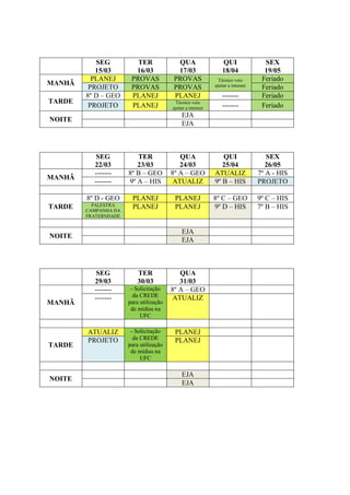 SEG           TER             QUA                     QUI                SEX
           15/03        16/03            17/03                   18/04              19/05
          PLANEJ       PROVAS           PROVAS                 Técnico veio        Feriado
MANHÃ                                                        ajeitar a internet
         PROJETO       PROVAS           PROVAS                                     Feriado
        8º D – GEO     PLANEJ           PLANEJ                   -------           Feriado
TARDE                                     Técnico veio
         PROJETO       PLANEJ           ajeitar a internet       -------           Feriado
                                             EJA
NOITE
                                             EJA



          SEG            TER               QUA                  QUI                  SEX
          22/03          23/03             24/03                25/04                26/05
          -------     8º B – GEO        8º A – GEO           ATUALIZ              7º A - HIS
MANHÃ
          -------     9º A – HIS         ATUALIZ             9º B – HIS           PROJETO

        8º D - GEO     PLANEJ            PLANEJ              8º C – GEO           9º C – HIS
TARDE     PALESTRA
        CAMPANHA DA
                       PLANEJ            PLANEJ              9º D – HIS           7º B – HIS
        FRATERNDADE


                                             EJA
NOITE
                                             EJA



          SEG            TER               QUA
          29/03          30/03             31/03
          -------      - Solicitação    8º A – GEO
          -------       da CREDE         ATUALIZ
MANHÃ                 para utilização
                       de mídias na
                           UFC

        ATUALIZ        - Solicitação     PLANEJ
        PROJETO         da CREDE         PLANEJ
TARDE                 para utilização
                       de mídias na
                           UFC

                                             EJA
NOITE
                                             EJA
 