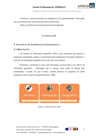 Escola Profissional da APRODAZ
Modelação em SIG da Rede Viária da Zona Urbana para a Vila de Nordeste
10
Rua Dr. Bruno Tavares Carreiro nº15 / 9500-055 Ponta Delgada
Rua Ernesto do Canto nº40 / 9500-312 Ponta Delgada
Telf: 296304300 / 296306810 / geral@aprodaz.com / www.aprodaz.com
- Promover o desenvolvimento de competências de empregabilidade, fomentando
um envolvimento ativo num projeto pessoal e profissional;
- Obter a certificação da formação profissional adquirida.
CAPÍTULO II
2. SISTEMAS DE INFORMAÇÃO GEOGRÁFICA
2.1 DEFINIÇÃO
Um Sistema de Informação Geográfica (SIG) é uma ferramenta que permite a
integração, manipulação, análise e visualização numa componente tecnológica (hardware e
software) de informação geográfica, bem como, dos seus atributos.
Atualmente, constituem-se como uma ferramenta essencial para o uso efetivo da
informação geográfica – informação que se assume como ponto de partida para
compreender o mundo em que vivemos, estando presente no programa de várias
disciplinas, entre as quais a Geografia (Gomes, 2006).
Figura 1. Ilustração dos SIG
 