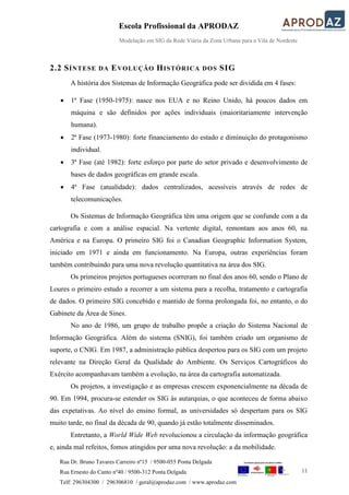 Escola Profissional da APRODAZ
Modelação em SIG da Rede Viária da Zona Urbana para a Vila de Nordeste
11
Rua Dr. Bruno Tavares Carreiro nº15 / 9500-055 Ponta Delgada
Rua Ernesto do Canto nº40 / 9500-312 Ponta Delgada
Telf: 296304300 / 296306810 / geral@aprodaz.com / www.aprodaz.com
2.2 SÍNTESE DA EVOLUÇÃO HISTÓRICA DOS SIG
A história dos Sistemas de Informação Geográfica pode ser dividida em 4 fases:
 1ª Fase (1950-1975): nasce nos EUA e no Reino Unido, há poucos dados em
máquina e são definidos por ações individuais (maioritariamente intervenção
humana).
 2ª Fase (1973-1980): forte financiamento do estado e diminuição do protagonismo
individual.
 3ª Fase (até 1982): forte esforço por parte do setor privado e desenvolvimento de
bases de dados geográficas em grande escala.
 4ª Fase (atualidade): dados centralizados, acessíveis através de redes de
telecomunicações.
Os Sistemas de Informação Geográfica têm uma origem que se confunde com a da
cartografia e com a análise espacial. Na vertente digital, remontam aos anos 60, na
América e na Europa. O primeiro SIG foi o Canadian Geographic Information System,
iniciado em 1971 e ainda em funcionamento. Na Europa, outras experiências foram
também contribuindo para uma nova revolução quantitativa na área dos SIG.
Os primeiros projetos portugueses ocorreram no final dos anos 60, sendo o Plano de
Loures o primeiro estudo a recorrer a um sistema para a recolha, tratamento e cartografia
de dados. O primeiro SIG concebido e mantido de forma prolongada foi, no entanto, o do
Gabinete da Área de Sines.
No ano de 1986, um grupo de trabalho propõe a criação do Sistema Nacional de
Informação Geográfica. Além do sistema (SNIG), foi também criado um organismo de
suporte, o CNIG. Em 1987, a administração pública despertou para os SIG com um projeto
relevante na Direção Geral da Qualidade do Ambiente. Os Serviços Cartográficos do
Exército acompanhavam também a evolução, na área da cartografia automatizada.
Os projetos, a investigação e as empresas crescem exponencialmente na década de
90. Em 1994, procura-se estender os SIG às autarquias, o que aconteceu de forma abaixo
das expetativas. Ao nível do ensino formal, as universidades só despertam para os SIG
muito tarde, no final da década de 90, quando já estão totalmente disseminados.
Entretanto, a World Wide Web revolucionou a circulação da informação geográfica
e, ainda mal refeitos, fomos atingidos por uma nova revolução: a da mobilidade.
 