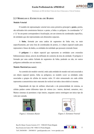 Escola Profissional da APRODAZ
Modelação em SIG da Rede Viária da Zona Urbana para a Vila de Nordeste
12
Rua Dr. Bruno Tavares Carreiro nº15 / 9500-055 Ponta Delgada
Rua Ernesto do Canto nº40 / 9500-312 Ponta Delgada
Telf: 296304300 / 296306810 / geral@aprodaz.com / www.aprodaz.com
2.3 MODELOS E ESTRUTURA DE DADOS
Modelo Vetorial
O modelo de representação vetorial tem como primitiva principal o ponto, porém,
são utilizados três construtores básicos: o ponto, a linha e o polígono. As coordenadas “x”
e “y” de um ponto correspondem à localização, em um sistema de coordenadas específico,
de entidades que são representadas sem dimensões espaciais.
A linha, formada por uma cadeia de segmentos de linha reta, ou mais
especificamente, por uma lista de coordenadas de pontos, é o objeto espacial usado para
representar o banco de dados, as entidades da realidade que possuem extensão linear.
O polígono é o objeto espacial que representa as entidades com extensões
bidimensionais (área), através da definição do contorno da área da entidade. O polígono é
formado por uma cadeia fechada de segmentos de linha, podendo ou não, ter outros
polígonos embutidos em seu interior.
Modelo Matricial (ou raster)
Ao contrário do modelo vetorial, onde cada entidade do mundo real está associada a
um objeto espacial (ponto, linha ou polígono), no modelo raster as entidades estão
associadas a grupos de células de mesmo valor. O valor armazenado em cada célula
representa a característica mais marcante da variável em toda a área relativa à mesma.
Dependendo do tipo de atributo observado e da potencialidade do sistema, as
células podem conter diferentes tipos de valores (ex.: inteiro, decimal, caractere, etc).
Muitos sistemas só permitem o tipo inteiro, enquanto outros restringem um único tipo de
valor por camada.
Figura 2. Estrutura Raster Figura 3. Estrutura Vetorial
 