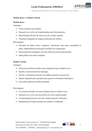 Escola Profissional da APRODAZ
Modelação em SIG da Rede Viária da Zona Urbana para a Vila de Nordeste
13
Rua Dr. Bruno Tavares Carreiro nº15 / 9500-055 Ponta Delgada
Rua Ernesto do Canto nº40 / 9500-312 Ponta Delgada
Telf: 296304300 / 296306810 / geral@aprodaz.com / www.aprodaz.com
Modelo Raster vs Modelo Vetorial
Modelo Raster
Vantagens:
 Utiliza estrutura mais simples;
 Operações de overlay são implementadas mais eficientemente;
 Representação eficiente de áreas com alta variação espacial;
 Tratamento adequado de imagens produzidas por satélites.
Desvantagens:
 Estruturas de dados menos compactas. Armazenam uma maior quantidade de
dados, independente da utilização de métodos de compactação;
 Relacionamentos topológicos são mais difíceis de serem representados;
 Saída gráfica com menor resolução.
Modelo Vetorial
Vantagens:
 Utiliza uma estrutura de dados mais compacta de que o modelo raster;
 Suporta o armazenamento de topologia;
 Permite a realização de cálculos de medidas espaciais mais precisos;
 Suporte adequado para operações que requerem informações topológicas;
 Gera saídas gráficas de melhor qualidade.
Desvantagens:
 As estruturas de dados são mais complexas que no modelo raster;
 Operações de overlay são mais difíceis de serem implementadas;
 A representação de áreas com alta variação espacial é ineficiente;
 Manipulação de imagens geradas por satélites é inadequada
 