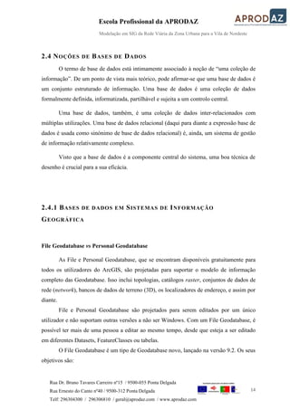 Escola Profissional da APRODAZ
Modelação em SIG da Rede Viária da Zona Urbana para a Vila de Nordeste
14
Rua Dr. Bruno Tavares Carreiro nº15 / 9500-055 Ponta Delgada
Rua Ernesto do Canto nº40 / 9500-312 Ponta Delgada
Telf: 296304300 / 296306810 / geral@aprodaz.com / www.aprodaz.com
2.4 NOÇÕES DE BASES DE DADOS
O termo de base de dados está intimamente associado à noção de “uma coleção de
informação”. De um ponto de vista mais teórico, pode afirmar-se que uma base de dados é
um conjunto estruturado de informação. Uma base de dados é uma coleção de dados
formalmente definida, informatizada, partilhável e sujeita a um controlo central.
Uma base de dados, também, é uma coleção de dados inter-relacionados com
múltiplas utilizações. Uma base de dados relacional (daqui para diante a expressão base de
dados é usada como sinónimo de base de dados relacional) é, ainda, um sistema de gestão
de informação relativamente complexo.
Visto que a base de dados é a componente central do sistema, uma boa técnica de
desenho é crucial para a sua eficácia.
2.4.1 BASES DE DADOS EM SISTEMAS DE INFORMAÇÃO
GEOGRÁFICA
File Geodatabase vs Personal Geodatabase
As File e Personal Geodatabase, que se encontram disponíveis gratuitamente para
todos os utilizadores do ArcGIS, são projetadas para suportar o modelo de informação
completo das Geodatabase. Isso inclui topologias, catálogos raster, conjuntos de dados de
rede (network), bancos de dados de terreno (3D), os localizadores de endereço, e assim por
diante.
File e Personal Geodatabase são projetados para serem editados por um único
utilizador e não suportam outras versões a não ser Windows. Com um File Geodatabase, é
possível ter mais de uma pessoa a editar ao mesmo tempo, desde que esteja a ser editado
em diferentes Datasets, FeatureClasses ou tabelas.
O File Geodatabase é um tipo de Geodatabase novo, lançado na versão 9.2. Os seus
objetivos são:
 