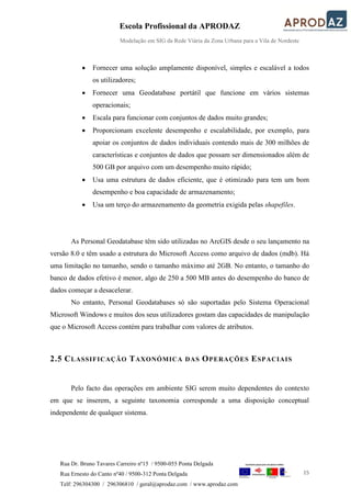 Escola Profissional da APRODAZ
Modelação em SIG da Rede Viária da Zona Urbana para a Vila de Nordeste
15
Rua Dr. Bruno Tavares Carreiro nº15 / 9500-055 Ponta Delgada
Rua Ernesto do Canto nº40 / 9500-312 Ponta Delgada
Telf: 296304300 / 296306810 / geral@aprodaz.com / www.aprodaz.com
 Fornecer uma solução amplamente disponível, simples e escalável a todos
os utilizadores;
 Fornecer uma Geodatabase portátil que funcione em vários sistemas
operacionais;
 Escala para funcionar com conjuntos de dados muito grandes;
 Proporcionam excelente desempenho e escalabilidade, por exemplo, para
apoiar os conjuntos de dados individuais contendo mais de 300 milhões de
características e conjuntos de dados que possam ser dimensionados além de
500 GB por arquivo com um desempenho muito rápido;
 Usa uma estrutura de dados eficiente, que é otimizado para tem um bom
desempenho e boa capacidade de armazenamento;
 Usa um terço do armazenamento da geometria exigida pelas shapefiles.
As Personal Geodatabase têm sido utilizadas no ArcGIS desde o seu lançamento na
versão 8.0 e têm usado a estrutura do Microsoft Access como arquivo de dados (mdb). Há
uma limitação no tamanho, sendo o tamanho máximo até 2GB. No entanto, o tamanho do
banco de dados efetivo é menor, algo de 250 a 500 MB antes do desempenho do banco de
dados começar a desacelerar.
No entanto, Personal Geodatabases só são suportadas pelo Sistema Operacional
Microsoft Windows e muitos dos seus utilizadores gostam das capacidades de manipulação
que o Microsoft Access contém para trabalhar com valores de atributos.
2.5 CLASSIFICAÇÃO TAXONÓMICA DAS OPERAÇÕES ESPACIAIS
Pelo facto das operações em ambiente SIG serem muito dependentes do contexto
em que se inserem, a seguinte taxonomia corresponde a uma disposição conceptual
independente de qualquer sistema.
 