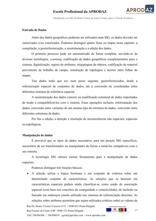 Escola Profissional da APRODAZ
Modelação em SIG da Rede Viária da Zona Urbana para a Vila de Nordeste
17
Rua Dr. Bruno Tavares Carreiro nº15 / 9500-055 Ponta Delgada
Rua Ernesto do Canto nº40 / 9500-312 Ponta Delgada
Telf: 296304300 / 296306810 / geral@aprodaz.com / www.aprodaz.com
Entrada de Dados
Antes dos dados geográficos poderem ser utilizados num SIG, os dados deverão ser
rasterizados e/ou vetorizados. Podemos distinguir quatro fases ou etapas neste capítulo: a
compilação, a georreferenciação, a reestruturação e a edição dos dados.
O primeiro processo pode ser automatizado de forma completa, servindo-se de
diversas tecnologias: scanning, codificação de dados geográficos complementares para o
sistema, digitalização, registo de atributos, etiquetagem de objetos, codificação de material
proveniente de trabalho de campo, construção de topologias e acertos entre folhas de
mapas.
Tais dados terão que ser, num passo seguinte, georreferenciados, desde a
referenciação espacial de conjuntos de dados, até à conversão de coordenadas entre
diferentes sistemas de referência espacial.
A reestruturação dos dados consiste na modificação estrutural de dados importados
de modo a compatibilizá-los com o sistema. Estas operações incluem: reformatação dos
dados, conversão entre variantes de um mesmo tipo de estrutura de dados, conversão entre
diferentes estruturas de dados.
Por fim a edição, a deteção e resolução de inconsistências não espaciais, espaciais
ou topológicas.
Manipulação de dados
É provável que os tipos de dados necessários para um projeto SIG específicos,
necessitem de ser transformados ou manipulados de forma a torná-los compatíveis com o
seu sistema.
A tecnologia SIG oferece muitas ferramentas para a manipulação de dados
espaciais.
Podemos distinguir três funções básicas:
 A seleção utiliza a lógica booleana e um conjunto de critérios sobre um
determinado conjunto de características. As seleções que se baseiam em
características espaciais podem ainda classificar-se como sendo de associação
espacial (com base nos conceitos de contiguidade e conectividade), de inclusão ou
baseado em endereços (muito utilizado nos sistemas de referenciação discreta). As
seleções sobre atributos permitem que sejam utilizados critérios sobre os valores de
 