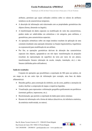 Escola Profissional da APRODAZ
Modelação em SIG da Rede Viária da Zona Urbana para a Vila de Nordeste
18
Rua Dr. Bruno Tavares Carreiro nº15 / 9500-055 Ponta Delgada
Rua Ernesto do Canto nº40 / 9500-312 Ponta Delgada
Telf: 296304300 / 296306810 / geral@aprodaz.com / www.aprodaz.com
atributos, permitem que sejam utilizados critérios sobre os valores de atributos
temáticos ou de características temporais;
 A descrição de informação está relacionada com as propriedades geométricas dos
objetos (forma, dimensão ou ângulo);
 A transformação de dados espaciais ou modificação do valor das características,
podem ainda ser subdivididas em aritméticas e de categoria, para atributos, e
geométricas, para características espaciais;
 As operações aritméticas sobre um mapa temático resultam da aplicação de uma
constante (mediante uma operação elementar ou função trigonométrica, logarítmica
ou exponencial) para modificação de um atributo.
 Por fim, as operações geométricas derivam de alteração das características
espaciais dos objetos, agrupando-se em três tipos: transformações de projeções
(resultam da representação da superfície da terra por meio de um plano),
transformações lineares (alteração da escala, rotação, translação, etc.) e não-
lineares (definidas pelos utilizadores).
Saída de resultados
Conjunto de operações que possibilitam a exportação do SIG para uso prático, de
um mapa ou de um outro tipo de informação (por exemplo, uma base de dados
alfanumérica):
 Desenho gráfico, para construção de símbolos, uso de cores, padrões e anotações de
modo a facilitar a composição de mapas e respetivas legendas;
 Visualização, para representar a informação geográfica graficamente em periféricos
(terminais gráficos, impressoras, etc.);
 Reestruturação, que permite a exportação de dados para outros sistemas;
 Resumo de informação sob a forma de índices (descritivos, de inferência estatística,
da estatística multivariada, ou outros).
 