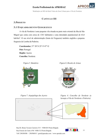 Escola Profissional da APRODAZ
Modelação em SIG da Rede Viária da Zona Urbana para a Vila de Nordeste
19
Rua Dr. Bruno Tavares Carreiro nº15 / 9500-055 Ponta Delgada
Rua Ernesto do Canto nº40 / 9500-312 Ponta Delgada
Telf: 296304300 / 296306810 / geral@aprodaz.com / www.aprodaz.com
CAPÍTULO III
3.PROJETO
3.1 ENQUADRAMENTO GEOGRÁFICO
A vila de Nordeste é uma pequena vila situada na parte mais oriental da ilha de São
Miguel que conta com cerca de 1341 habitantes e uma densidade populacional de 63,8
hab/km2
. O seu nível de administração (Junta de Freguesia) também engloba a pequena
freguesia da Lomba da Pedreira.
Coordenadas: 37° 50' N 25° 8' 47" O
País: Portugal
Região: Açores
Concelho: Nordeste
Figura 5. Bandeira Figura 6. Brasão de Armas
Figura 7. Arquipélago dos Açores Figura 8. Concelho de Nordeste (a
laranja a Vila de Nordeste e Pedreira)
 