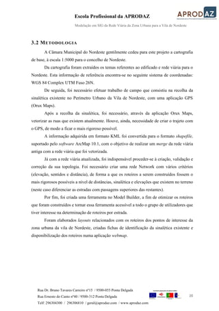 Escola Profissional da APRODAZ
Modelação em SIG da Rede Viária da Zona Urbana para a Vila de Nordeste
20
Rua Dr. Bruno Tavares Carreiro nº15 / 9500-055 Ponta Delgada
Rua Ernesto do Canto nº40 / 9500-312 Ponta Delgada
Telf: 296304300 / 296306810 / geral@aprodaz.com / www.aprodaz.com
3.2 METODOLOGIA
A Câmara Municipal do Nordeste gentilmente cedeu para este projeto a cartografia
de base, à escala 1:5000 para o concelho de Nordeste.
Da cartografia foram extraídos os temas referentes ao edificado e rede viária para o
Nordeste. Esta informação de referência encontra-se no seguinte sistema de coordenadas:
WGS 84 Complex UTM Fuso 26N.
De seguida, foi necessário efetuar trabalho de campo que consistiu na recolha da
sinalética existente no Perímetro Urbano da Vila de Nordeste, com uma aplicação GPS
(Orux Maps).
Após a recolha da sinalética, foi necessário, através da aplicação Orux Maps,
vetorizar as ruas que existem atualmente. Houve, ainda, necessidade de criar o trajeto com
o GPS, de modo a ficar o mais rigoroso possível.
A informação adquirida em formato KML foi convertida para o formato shapefile,
suportado pelo software ArcMap 10.1, com o objetivo de realizar um merge da rede viária
antiga com a rede viária que foi vetorizada.
Já com a rede viária atualizada, foi indispensável proceder-se à criação, validação e
correção da sua topologia. Foi necessário criar uma rede Network com vários critérios
(elevação, sentidos e distância), de forma a que os roteiros a serem construídos fossem o
mais rigorosos possíveis a nível de distâncias, sinalética e elevações que existem no terreno
(neste caso diferenciar as estradas com passagens superiores das restantes).
Por fim, foi criada uma ferramenta no Model Builder, a fim de otimizar os roteiros
que foram construídos e tornar essa ferramenta acessível a todo o grupo de utilizadores que
tiver interesse na determinação de roteiros por estrada.
Foram elaborados layouts relacionados com os roteiros dos pontos de interesse da
zona urbana da vila de Nordeste, criadas fichas de identificação da sinalética existente e
disponibilização dos roteiros numa aplicação webmap.
 