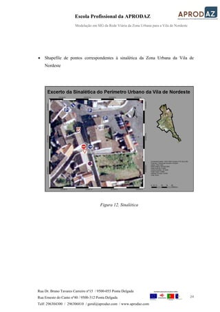 Escola Profissional da APRODAZ
Modelação em SIG da Rede Viária da Zona Urbana para a Vila de Nordeste
24
Rua Dr. Bruno Tavares Carreiro nº15 / 9500-055 Ponta Delgada
Rua Ernesto do Canto nº40 / 9500-312 Ponta Delgada
Telf: 296304300 / 296306810 / geral@aprodaz.com / www.aprodaz.com
 Shapefile de pontos correspondentes à sinalética da Zona Urbana da Vila de
Nordeste
Figura 12. Sinalética
 